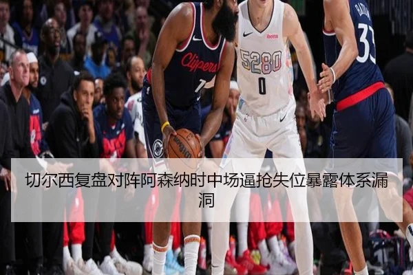 切尔西复盘对阵阿森纳时中场逼抢失位暴露体系漏洞