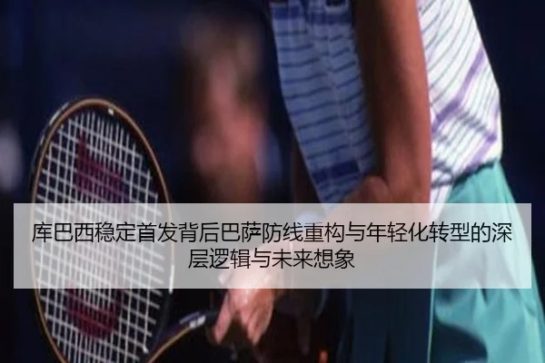 库巴西稳定首发背后巴萨防线重构与年轻化转型的深层逻辑与未来想象