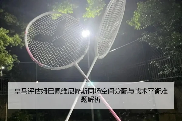 皇马评估姆巴佩维尼修斯同场空间分配与战术平衡难题解析