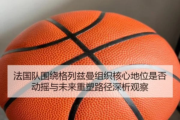 法国队围绕格列兹曼组织核心地位是否动摇与未来重塑路径深析观察