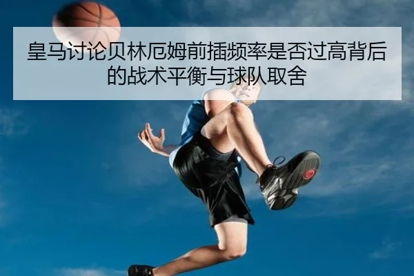 皇马讨论贝林厄姆前插频率是否过高背后的战术平衡与球队取舍