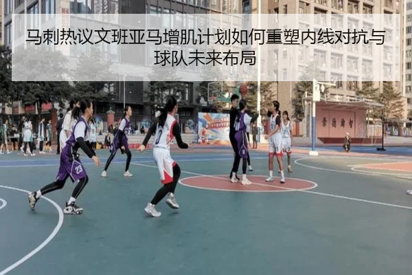 马刺热议文班亚马增肌计划如何重塑内线对抗与球队未来布局