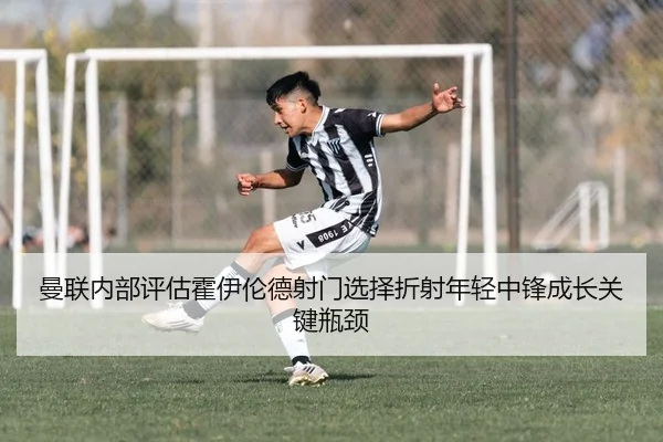 曼联内部评估霍伊伦德射门选择折射年轻中锋成长关键瓶颈