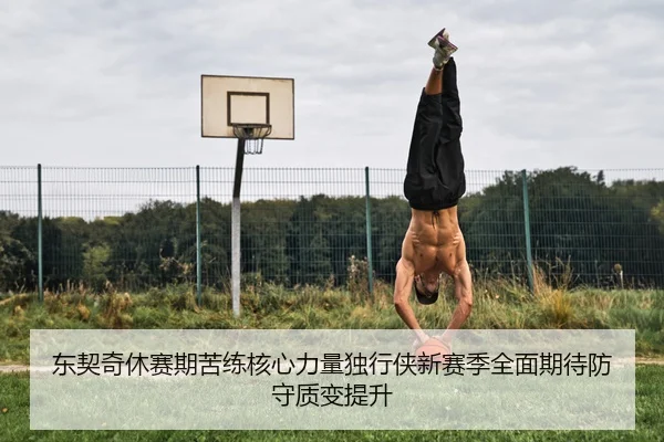 东契奇休赛期苦练核心力量独行侠新赛季全面期待防守质变提升