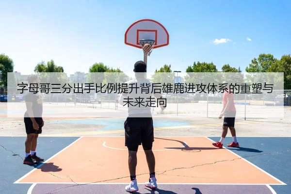 字母哥三分出手比例提升背后雄鹿进攻体系的重塑与未来走向
