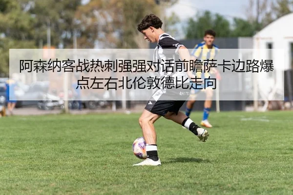阿森纳客战热刺强强对话前瞻萨卡边路爆点左右北伦敦德比走向